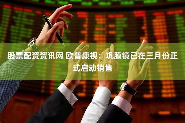 股票配资资讯网 欧普康视：巩膜镜已在三月份正式启动销售