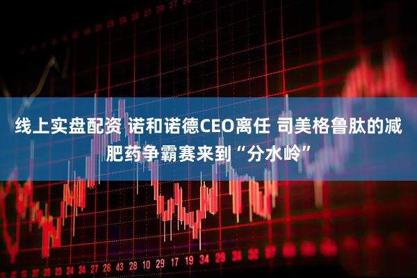 线上实盘配资 诺和诺德CEO离任 司美格鲁肽的减肥药争霸赛来到“分水岭”