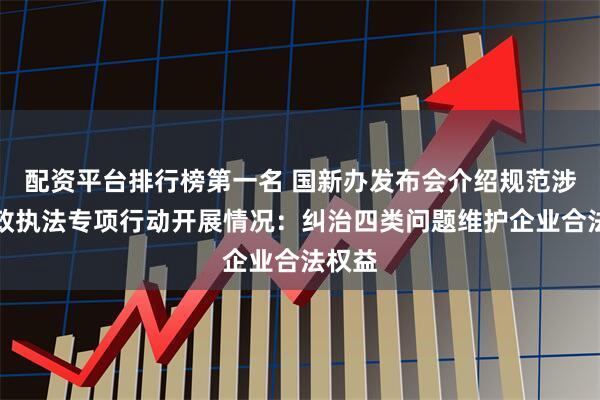 配资平台排行榜第一名 国新办发布会介绍规范涉企行政执法专项行动开展情况：纠治四类问题维护企业合法权益