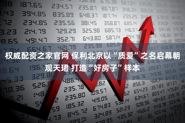 权威配资之家官网 保利北京以“质爱”之名启幕朝观天珺 打造“好房子”样本