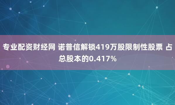 专业配资财经网 诺普信解锁419万股限制性股票 占总股本的0.417%