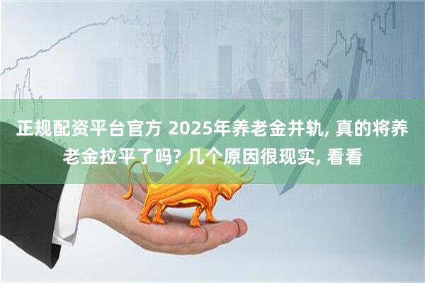 正规配资平台官方 2025年养老金并轨, 真的将养老金拉平了吗? 几个原因很现实, 看看
