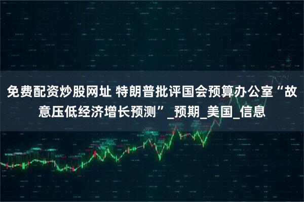 免费配资炒股网址 特朗普批评国会预算办公室“故意压低经济增长预测”_预期_美国_信息