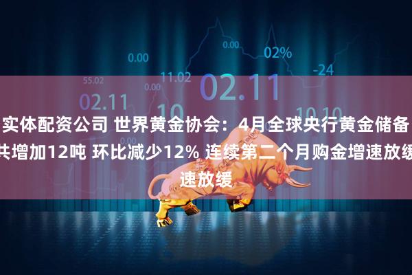 实体配资公司 世界黄金协会：4月全球央行黄金储备共增加12吨 环比减少12% 连续第二个月购金增速放缓