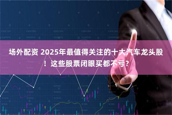 场外配资 2025年最值得关注的十大汽车龙头股！这些股票闭眼买都不亏？