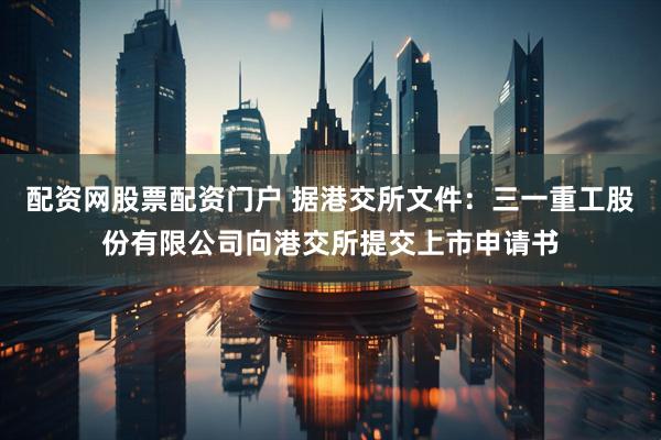 配资网股票配资门户 据港交所文件：三一重工股份有限公司向港交所提交上市申请书