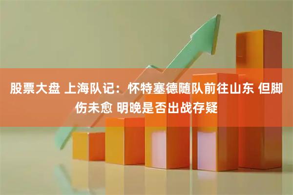 股票大盘 上海队记：怀特塞德随队前往山东 但脚伤未愈 明晚是否出战存疑