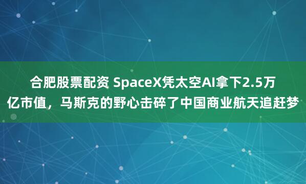 合肥股票配资 SpaceX凭太空AI拿下2.5万亿市值，马斯克的野心击碎了中国商业航天追赶梦