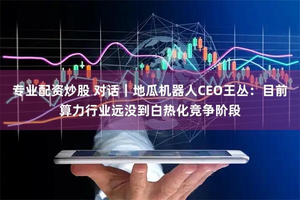专业配资炒股 对话｜地瓜机器人CEO王丛：目前算力行业远没到白热化竞争阶段