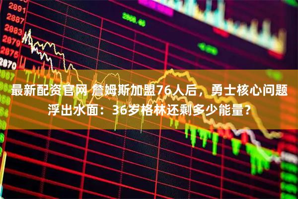 最新配资官网 詹姆斯加盟76人后，勇士核心问题浮出水面：36岁格林还剩多少能量？
