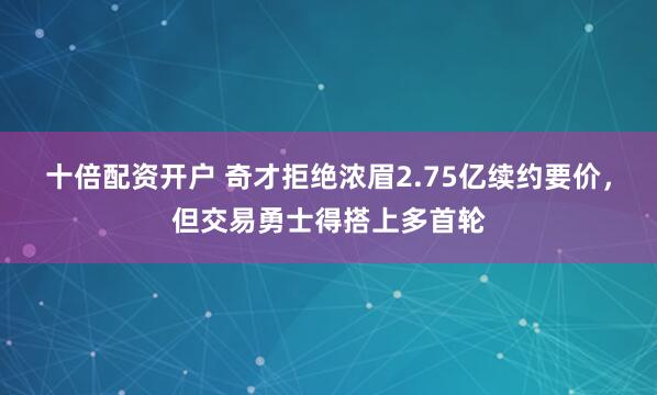 十倍配资开户 奇才拒绝浓眉2.75亿续约要价，但交易勇士得搭上多首轮
