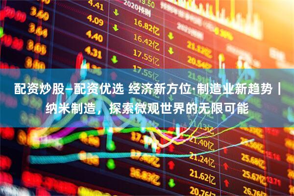 配资炒股—配资优选 经济新方位·制造业新趋势｜纳米制造，探索微观世界的无限可能