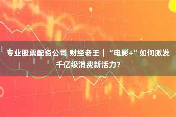 专业股票配资公司 财经老王｜“电影+”如何激发千亿级消费新活力？